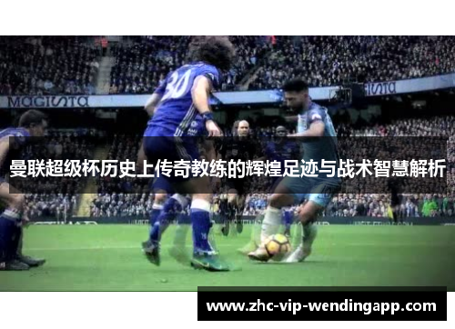 曼联超级杯历史上传奇教练的辉煌足迹与战术智慧解析 曼联超级杯历史上传奇教练的辉煌足迹与战术智慧解析
