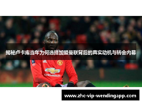 揭秘卢卡库当年为何选择加盟曼联背后的真实动机与转会内幕