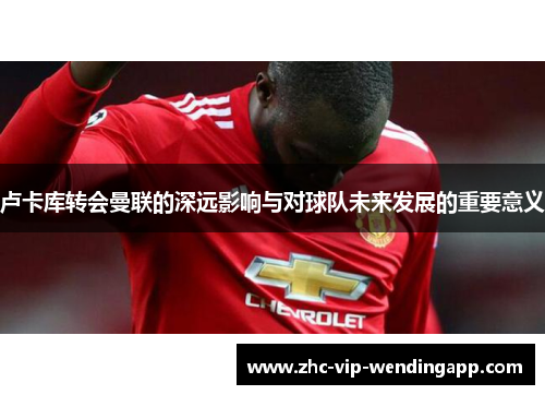 卢卡库转会曼联的深远影响与对球队未来发展的重要意义 卢卡库转会曼联的深远影响与对球队未来发展的重要意义