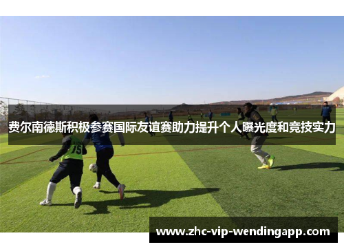 费尔南德斯积极参赛国际友谊赛助力提升个人曝光度和竞技实力 费尔南德斯积极参赛国际友谊赛助力提升个人曝光度和竞技实力