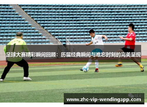 足球大赛精彩瞬间回顾：历届经典瞬间与难忘时刻的完美呈现
