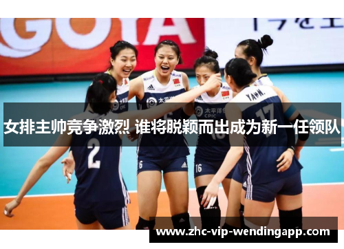 女排主帅竞争激烈 谁将脱颖而出成为新一任领队