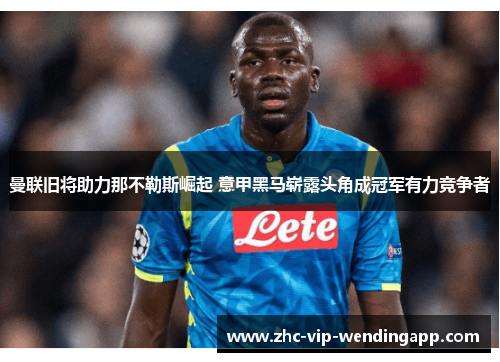曼联旧将助力那不勒斯崛起 意甲黑马崭露头角成冠军有力竞争者 曼联旧将助力那不勒斯崛起 意甲黑马崭露头角成冠军有力竞争者