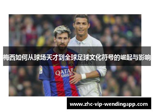 梅西如何从球场天才到全球足球文化符号的崛起与影响 梅西如何从球场天才到全球足球文化符号的崛起与影响