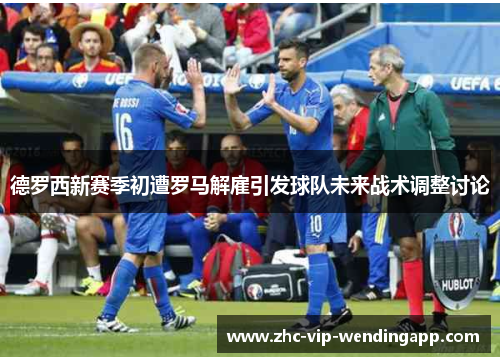 德罗西新赛季初遭罗马解雇引发球队未来战术调整讨论