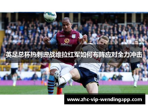 英足总杯热刺迎战维拉红军如何布阵应对全力冲击