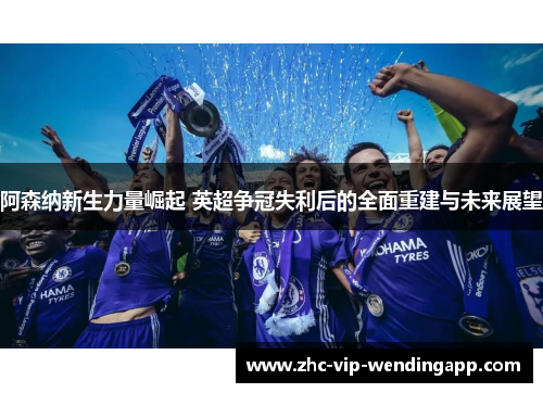 阿森纳新生力量崛起 英超争冠失利后的全面重建与未来展望