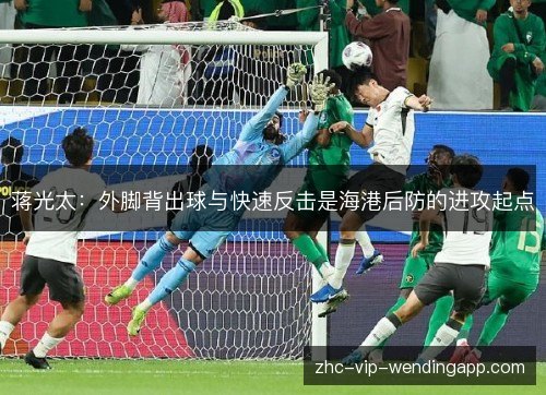 蒋光太:外脚背出球与快速反击是海港后防的进攻起点 蒋光太:外脚背出球与快速反击是海港后防的进攻起点